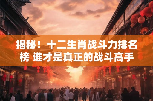 揭秘！十二生肖战斗力排名榜 谁才是真正的战斗高手