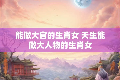能做大官的生肖女 天生能做大人物的生肖女