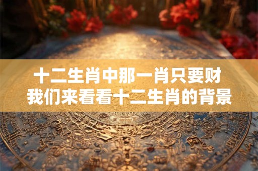 十二生肖中那一肖只要财 我们来看看十二生肖的背景和特点