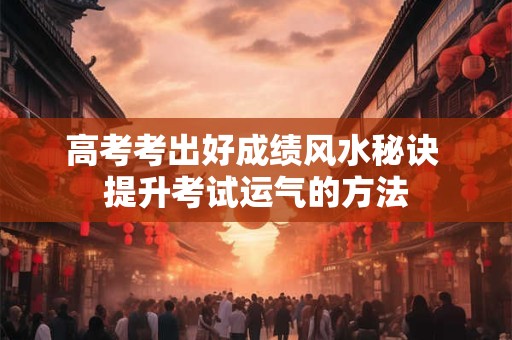 高考考出好成绩风水秘诀 提升考试运气的方法 高考考出好成绩风水秘诀 提升考试运气的方法