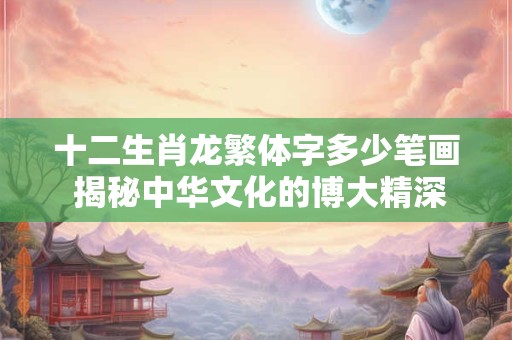 十二生肖龙繁体字多少笔画 揭秘中华文化的博大精深！