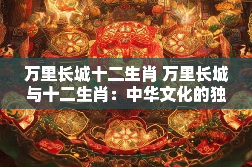 万里长城十二生肖 万里长城与十二生肖：中华文化的独特交汇
