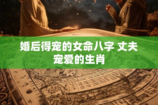 婚后得宠的女命八字 丈夫宠爱的生肖