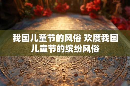 我国儿童节的风俗 欢度我国儿童节的缤纷风俗