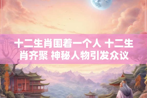 详细阅读:十二生肖围着一个人 十二生肖齐聚 神秘人物引发众议 十二生肖围着一个人 十二生肖齐聚 神秘人物引发众议