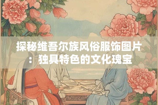 探秘维吾尔族风俗服饰图片：独具特色的文化瑰宝