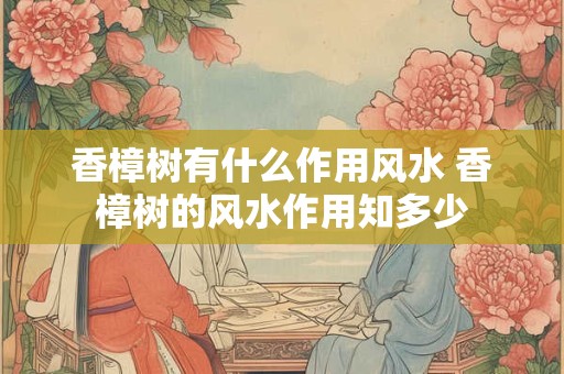 香樟树有什么作用风水 香樟树的风水作用知多少