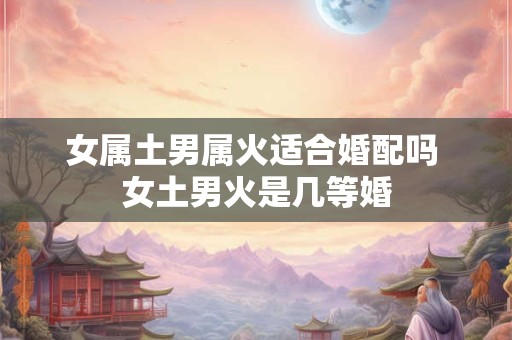 女属土男属火适合婚配吗 女土男火是几等婚