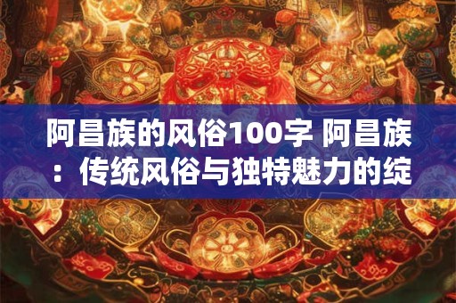 阿昌族的风俗100字 阿昌族：传统风俗与独特魅力的绽放