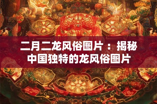二月二龙风俗图片 ：揭秘中国独特的龙风俗图片