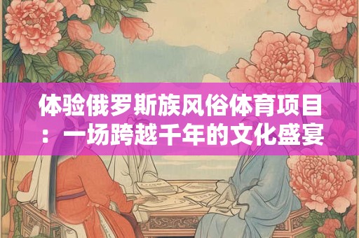 体验俄罗斯族风俗体育项目：一场跨越千年的文化盛宴