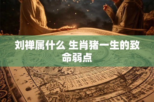 刘禅属什么 生肖猪一生的致命弱点