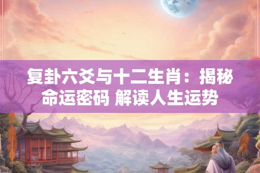 复卦六爻与十二生肖：揭秘命运密码 解读人生运势