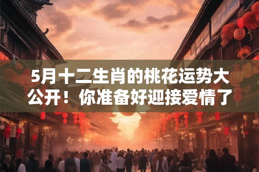 5月十二生肖的桃花运势大公开！你准备好迎接爱情了吗