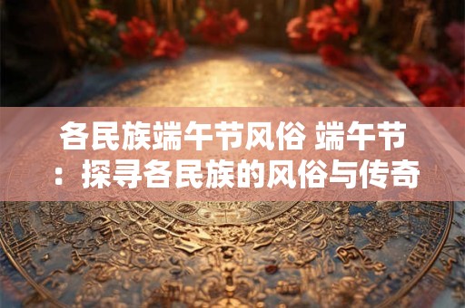各民族端午节风俗 端午节：探寻各民族的风俗与传奇