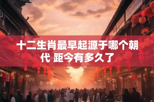十二生肖最早起源于哪个朝代 距今有多久了
