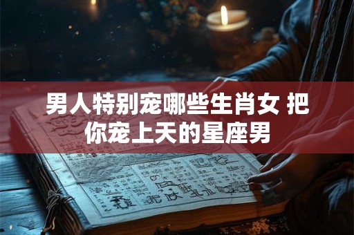 男人特别宠哪些生肖女 把你宠上天的星座男