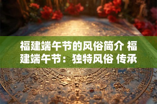 福建端午节的风俗简介 福建端午节：独特风俗 传承千年文化