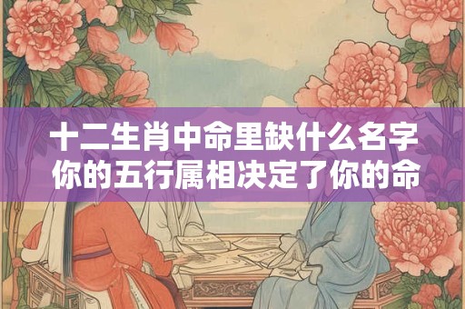 十二生肖中命里缺什么名字 你的五行属相决定了你的命运！