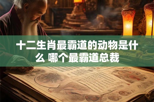 十二生肖最霸道的动物是什么 哪个最霸道总裁