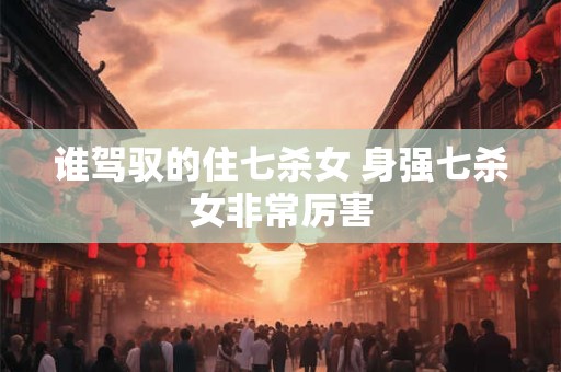 谁驾驭的住七杀女 身强七杀女非常厉害