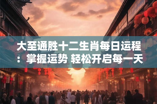 大至通胜十二生肖每日运程：掌握运势 轻松开启每一天！