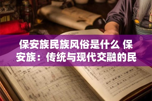 保安族民族风俗是什么 保安族：传统与现代交融的民族风情画