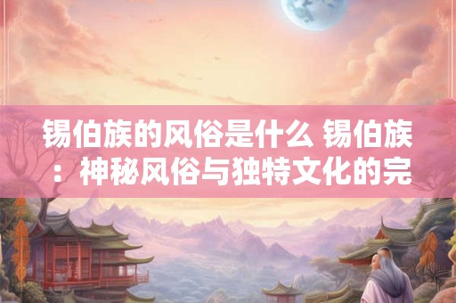 锡伯族的风俗是什么 锡伯族:神秘风俗与独特文化的完美融合 锡伯族的风俗是什么 锡伯族:神秘风俗与独特文化的完美融合
