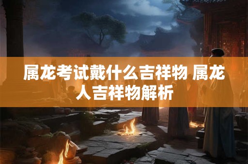 属龙考试戴什么吉祥物 属龙人吉祥物解析