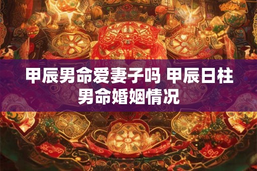 甲辰男命爱妻子吗 甲辰日柱男命婚姻情况