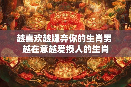 越喜欢越嫌弃你的生肖男 越在意越爱损人的生肖