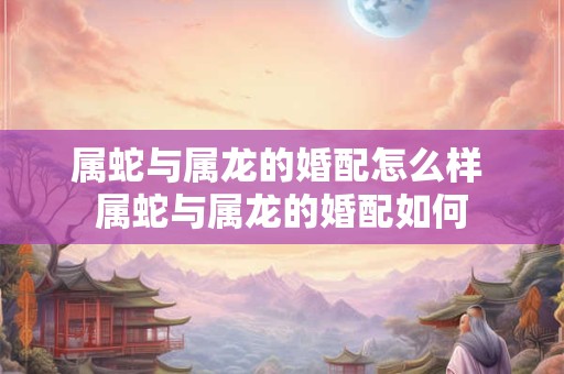 属蛇与属龙的婚配怎么样 属蛇与属龙的婚配如何