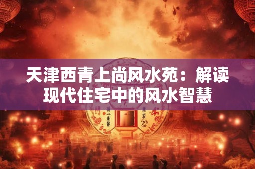 天津西青上尚风水苑：解读现代住宅中的风水智慧