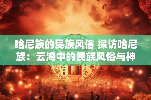 哈尼族的民族风俗 探访哈尼族：云海中的民族风俗与神秘传说