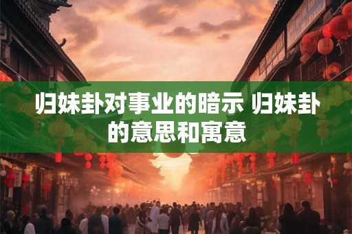 归妹卦对事业的暗示 归妹卦的意思和寓意