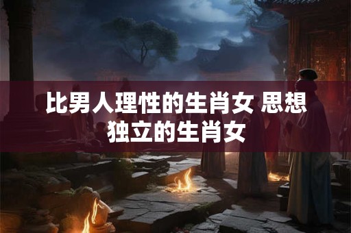 比男人理性的生肖女 思想独立的生肖女
