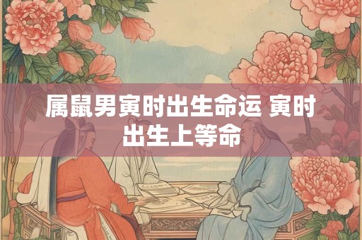 属鼠男寅时出生命运 寅时出生上等命