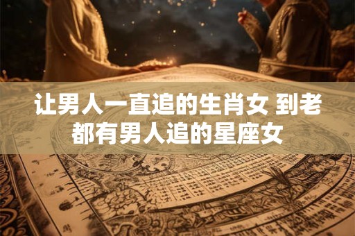 让男人一直追的生肖女 到老都有男人追的星座女