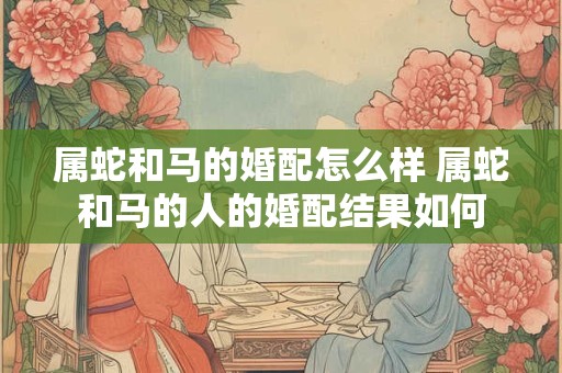 属蛇和马的婚配怎么样 属蛇和马的人的婚配结果如何