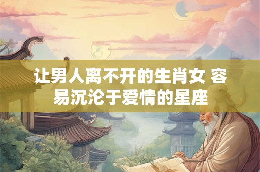让男人离不开的生肖女 容易沉沦于爱情的星座