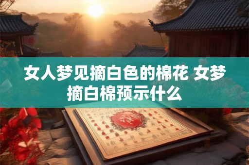 女人梦见摘白色的棉花 女梦摘白棉预示什么