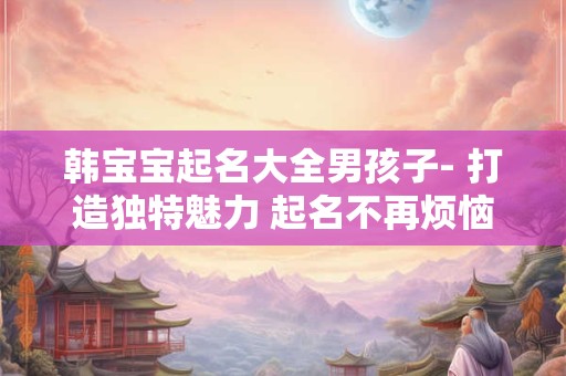 韩宝宝起名大全男孩子- 打造独特魅力 起名不再烦恼！