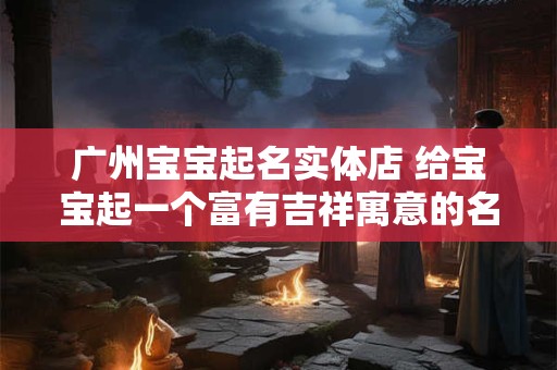 广州宝宝起名实体店 给宝宝起一个富有吉祥寓意的名字！