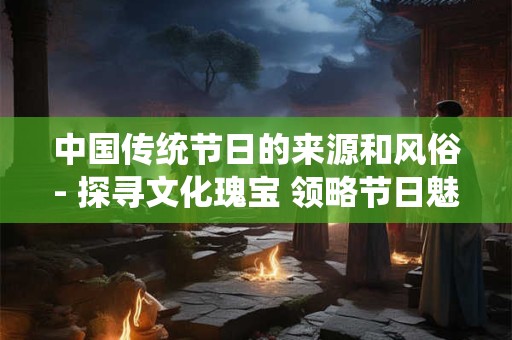 中国传统节日的来源和风俗- 探寻文化瑰宝 领略节日魅力