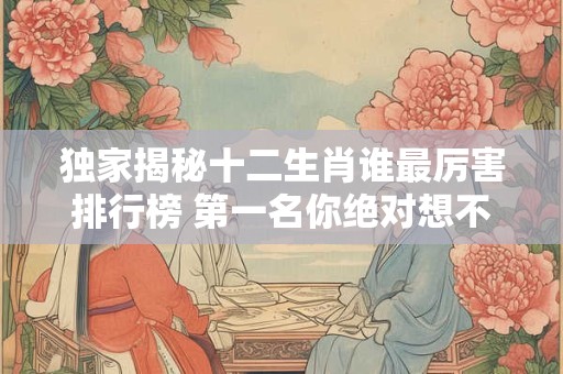 独家揭秘十二生肖谁最厉害排行榜 第一名你绝对想不到！