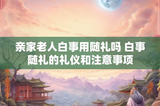 亲家老人白事用随礼吗 白事随礼的礼仪和注意事项