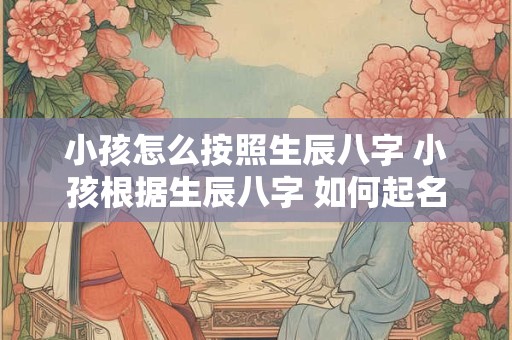 小孩怎么按照生辰八字 小孩根据生辰八字 如何起名