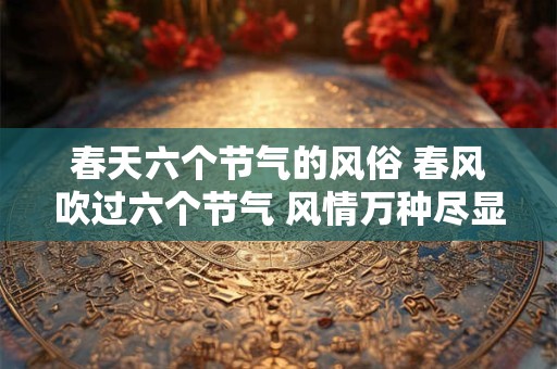 春天六个节气的风俗 春风吹过六个节气 风情万种尽显生机