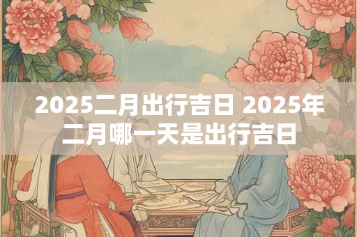 2025二月出行吉日 2025年二月哪一天是出行吉日