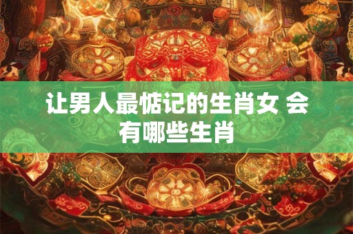 让男人最惦记的生肖女 会有哪些生肖